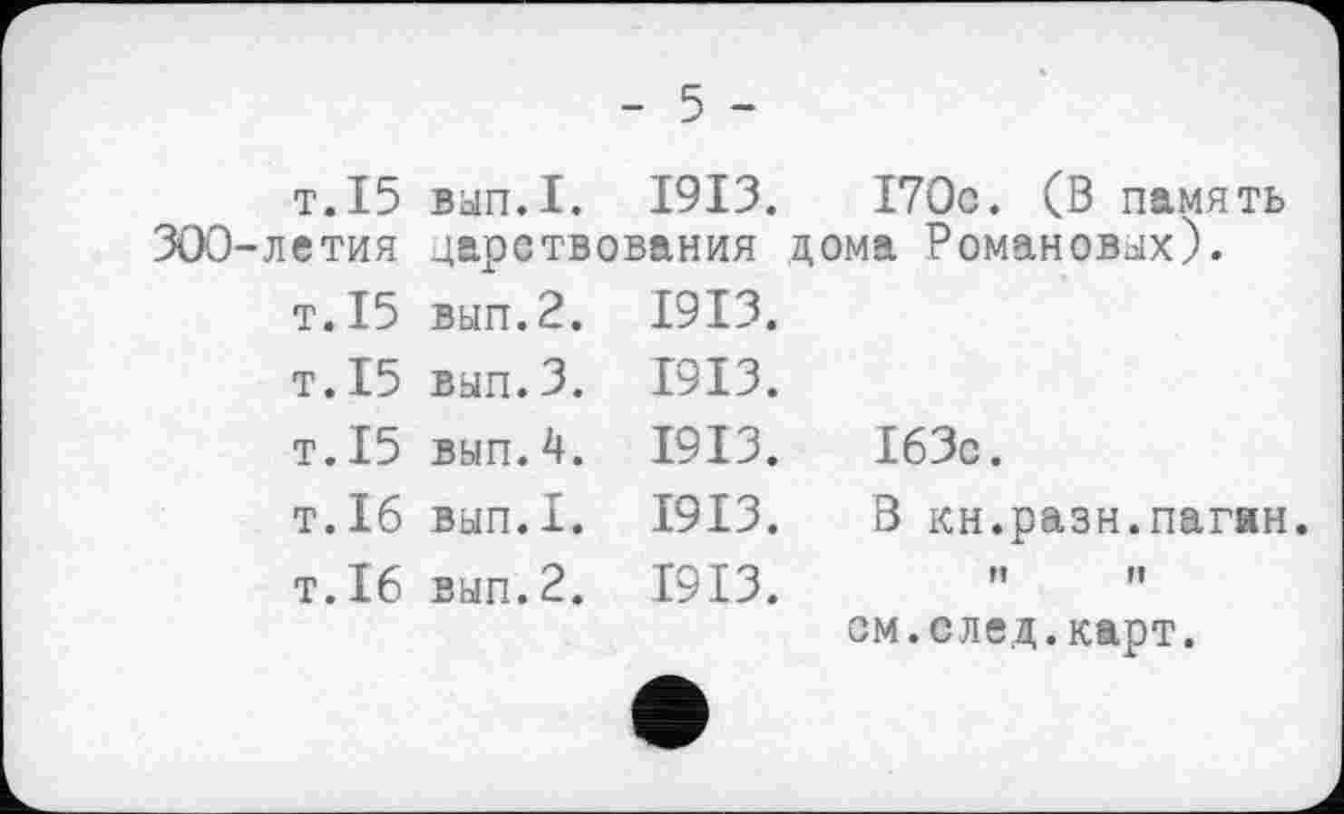 ﻿т.15 300-летия
т.15 т.15 T.15 T.16 T.16
- 5 -
вьіп.І. 1913.	I70c. (В память
царствования дома Романовых).
вып.2.
вып.3.
вып.4.
вып.1.
вып.2.
1913.
1913.
1913.
1913.
1913.
I63c.
В кн.разн.пагян t!	Il
см.след.карт.